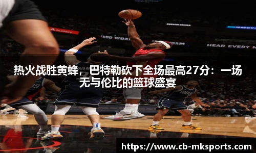 热火战胜黄蜂，巴特勒砍下全场最高27分：一场无与伦比的篮球盛宴